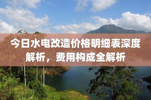今日水电改造价格明细表深度解析，费用构成全解析