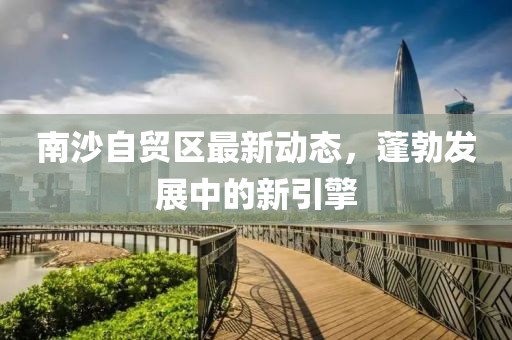 南沙自贸区最新动态，蓬勃发展中的新引擎