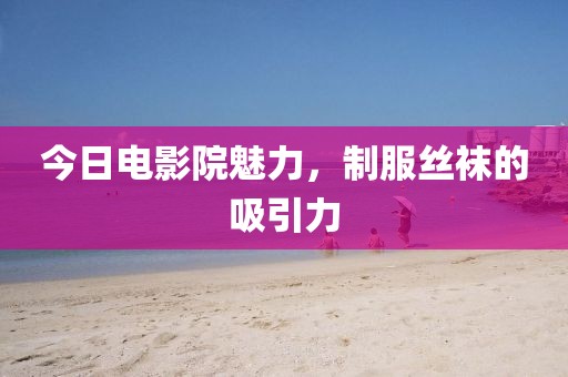 今日电影院魅力，制服丝袜的吸引力