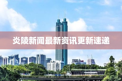 炎陵新闻最新资讯更新速递