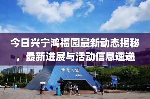 今日兴宁鸿福园最新动态揭秘，最新进展与活动信息速递