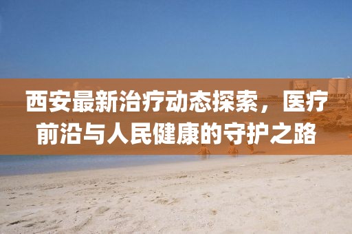 西安最新治疗动态探索，医疗前沿与人民健康的守护之路