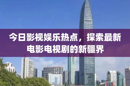 今日影视娱乐热点，探索最新电影电视剧的新疆界