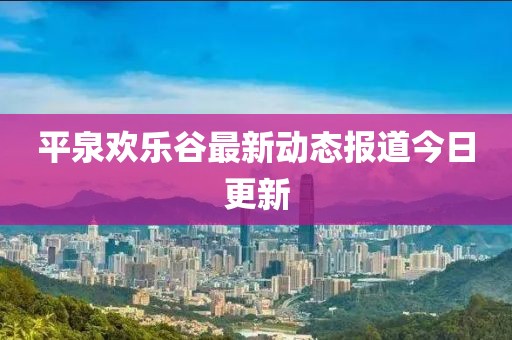 平泉欢乐谷最新动态报道今日更新