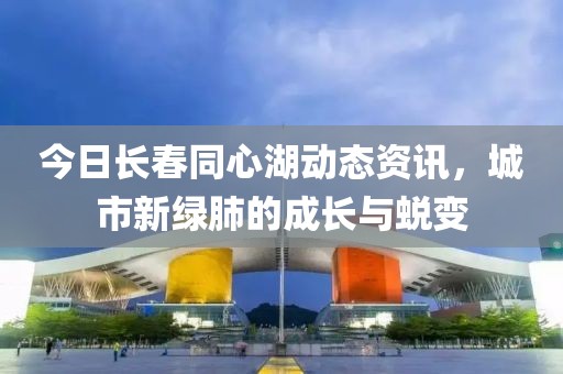 今日长春同心湖动态资讯，城市新绿肺的成长与蜕变