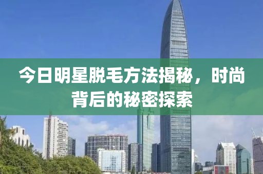 今日明星脱毛方法揭秘，时尚背后的秘密探索