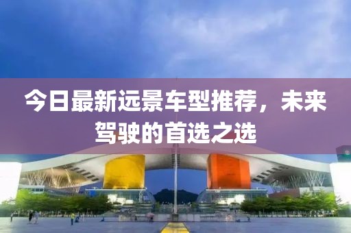 今日最新远景车型推荐，未来驾驶的首选之选