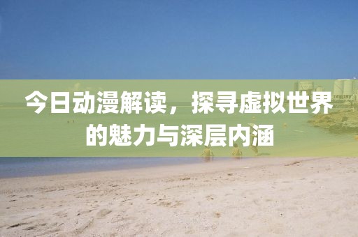 今日动漫解读，探寻虚拟世界的魅力与深层内涵