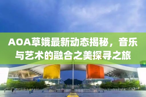 AOA草娥最新动态揭秘，音乐与艺术的融合之美探寻之旅