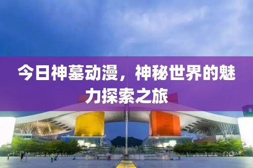 今日神墓动漫，神秘世界的魅力探索之旅