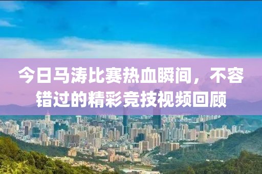 今日马涛比赛热血瞬间，不容错过的精彩竞技视频回顾