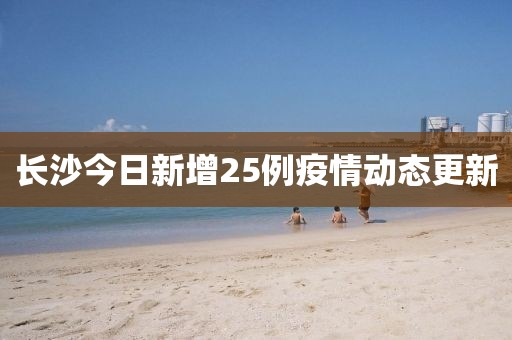 长沙今日新增25例疫情动态更新