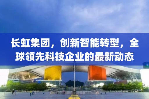 长虹集团，创新智能转型，全球领先科技企业的最新动态