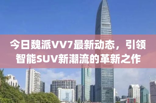 今日魏派VV7最新动态，引领智能SUV新潮流的革新之作