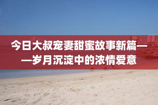 今日大叔宠妻甜蜜故事新篇——岁月沉淀中的浓情爱意