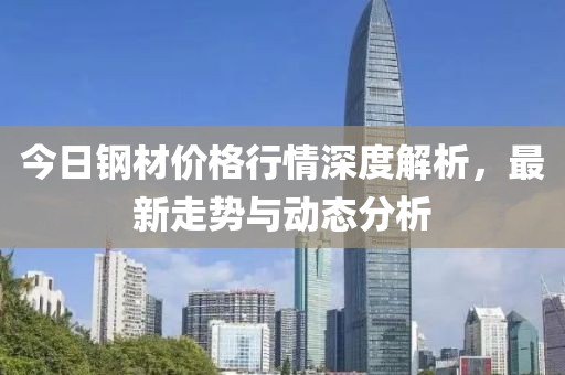 今日钢材价格行情深度解析，最新走势与动态分析