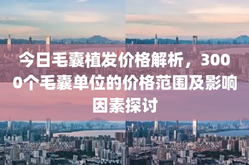今日毛囊植发价格解析，3000个毛囊单位的价格范围及影响因素探讨