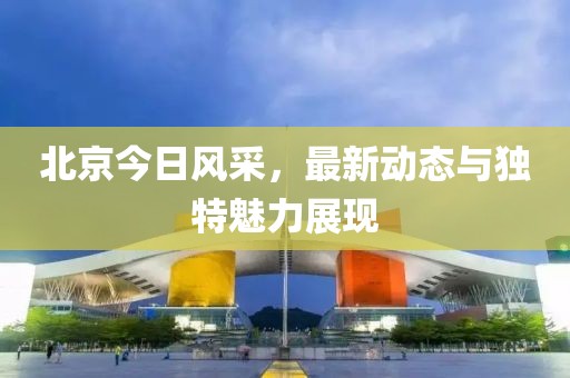 北京今日风采，最新动态与独特魅力展现