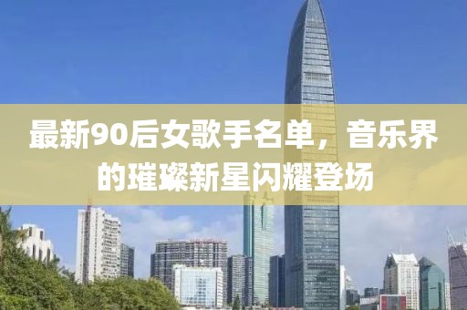 最新90后女歌手名单，音乐界的璀璨新星闪耀登场