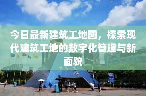 今日最新建筑工地图，探索现代建筑工地的数字化管理与新面貌