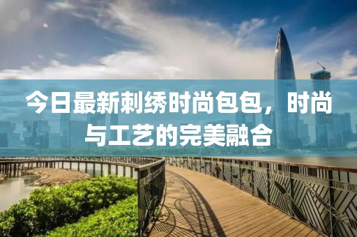 今日最新刺绣时尚包包，时尚与工艺的完美融合