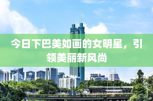 今日下巴美如画的女明星，引领美丽新风尚
