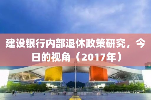 建设银行内部退休政策研究，今日的视角（2017年）
