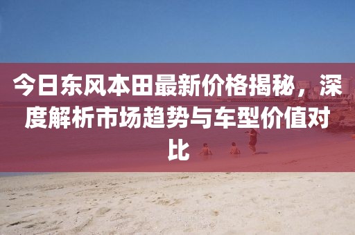 今日东风本田最新价格揭秘，深度解析市场趋势与车型价值对比