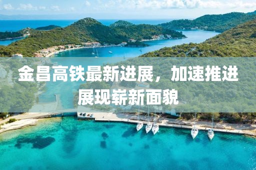 金昌高铁最新进展，加速推进展现崭新面貌