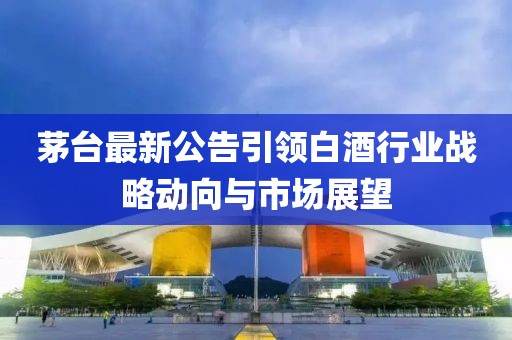 茅台最新公告引领白酒行业战略动向与市场展望
