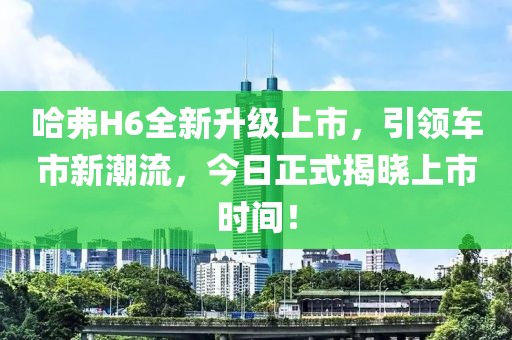 哈弗H6全新升级上市，引领车市新潮流，今日正式揭晓上市时间！