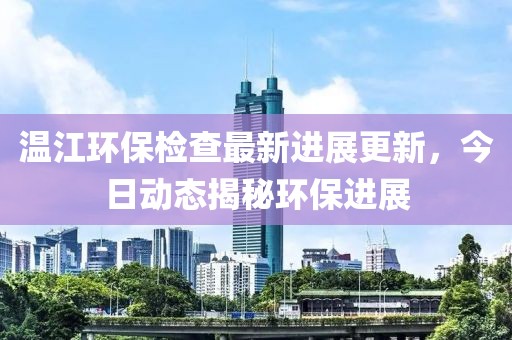 温江环保检查最新进展更新，今日动态揭秘环保进展