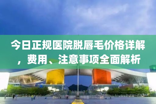 今日正规医院脱唇毛价格详解，费用、注意事项全面解析