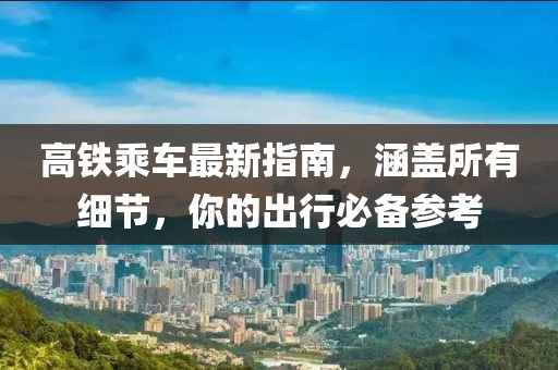 高铁乘车最新指南，涵盖所有细节，你的出行必备参考
