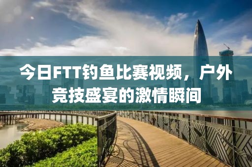 今日FTT钓鱼比赛视频，户外竞技盛宴的激情瞬间