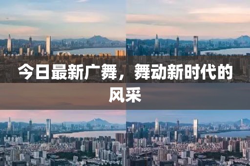 今日最新广舞，舞动新时代的风采