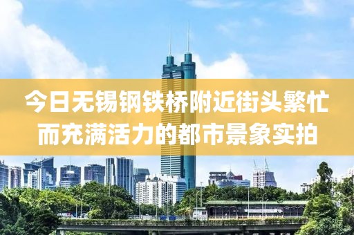 今日无锡钢铁桥附近街头繁忙而充满活力的都市景象实拍