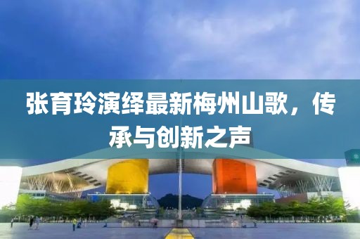 张育玲演绎最新梅州山歌，传承与创新之声
