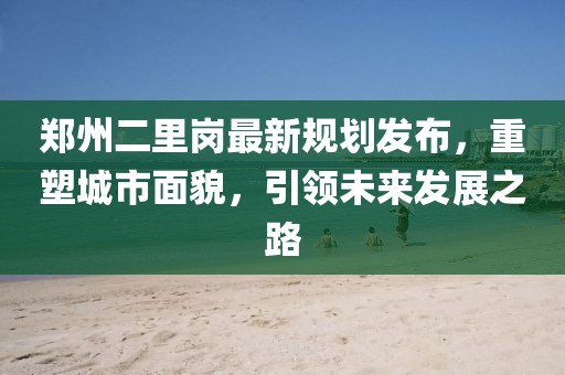 郑州二里岗最新规划发布，重塑城市面貌，引领未来发展之路