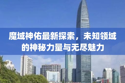 魔域神佑最新探索，未知领域的神秘力量与无尽魅力
