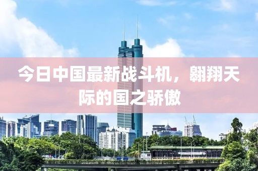 今日中国最新战斗机，翱翔天际的国之骄傲