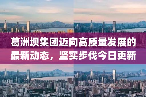 葛洲坝集团迈向高质量发展的最新动态，坚实步伐今日更新