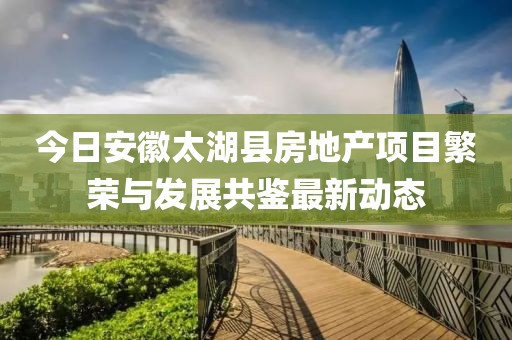 今日安徽太湖县房地产项目繁荣与发展共鉴最新动态