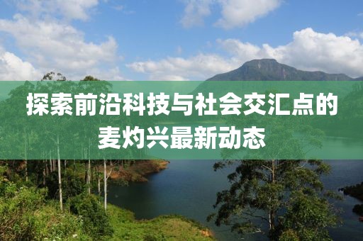 探索前沿科技与社会交汇点的麦灼兴最新动态