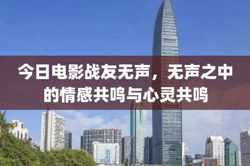 今日电影战友无声，无声之中的情感共鸣与心灵共鸣