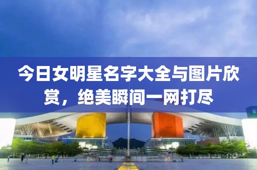 今日女明星名字大全与图片欣赏，绝美瞬间一网打尽