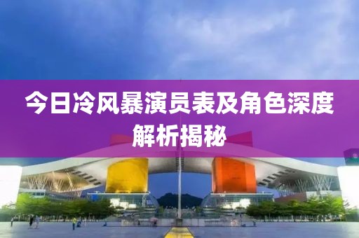 今日冷风暴演员表及角色深度解析揭秘