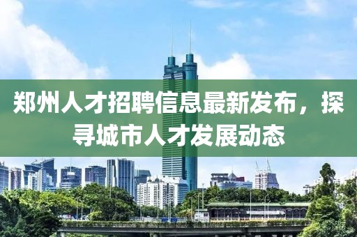 郑州人才招聘信息最新发布，探寻城市人才发展动态