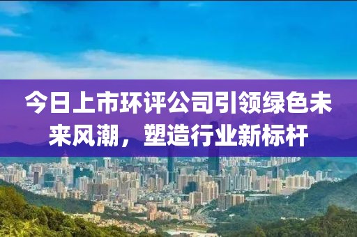 今日上市环评公司引领绿色未来风潮，塑造行业新标杆