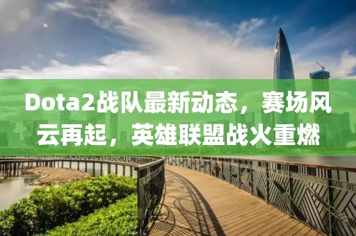 Dota2战队最新动态，赛场风云再起，英雄联盟战火重燃